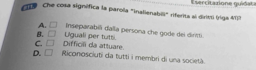 Esercitazione guidata
Che cosa significa la parola “inalienabili” riferita ai diritti (riga 41)?
A. □ Inseparabili dalla persona che gode dei diritti.
B. □ Uguali per tutti.
C. □ Difficili da attuare.
D. □ Riconosciuti da tutti i membri di una società