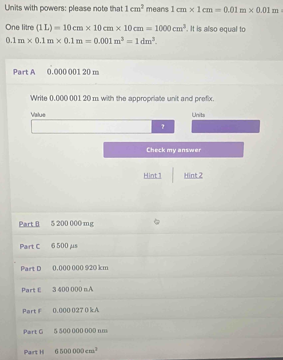 Units with powers: please note that 1cm^2 means 1cm* 1cm=0.01m* 0.01m=
One litre (1L)=10cm* 10cm* 10cm=1000cm^3. It is also equal to
0.1m* 0.1m* 0.1m=0.001m^3=1dm^3. 
Part A 0.000 001 20 m
Write 0.000 001 20 m with the appropriate unit and prefix. 
Value Units 
？ 
Check my answer 
Hint 1 Hint 2 
Part B 5 200 000 mg
Part C 6 500 μs
Part D 0.000 000 920 km
Part E 3 400 000 n A 
Part F 0.000 027 0 kA 
Part G 5 500 000 000 nm
Part H 6500000cm^2