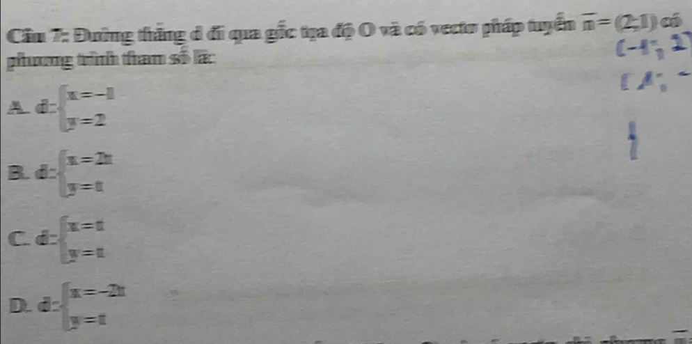 Cầu 7: Đường thăng đ đi qua gốc tạa độ O và có vecto pháp tuyển overline n=(2;1) có
phương trình than số lấc
A d:beginarrayl x=-1 y=2endarray.
B. d:beginarrayl x=2x y=8endarray.
C. d:beginarrayl x=1 y=1endarray.
D. d:beginarrayl x=-2x y=tendarray.