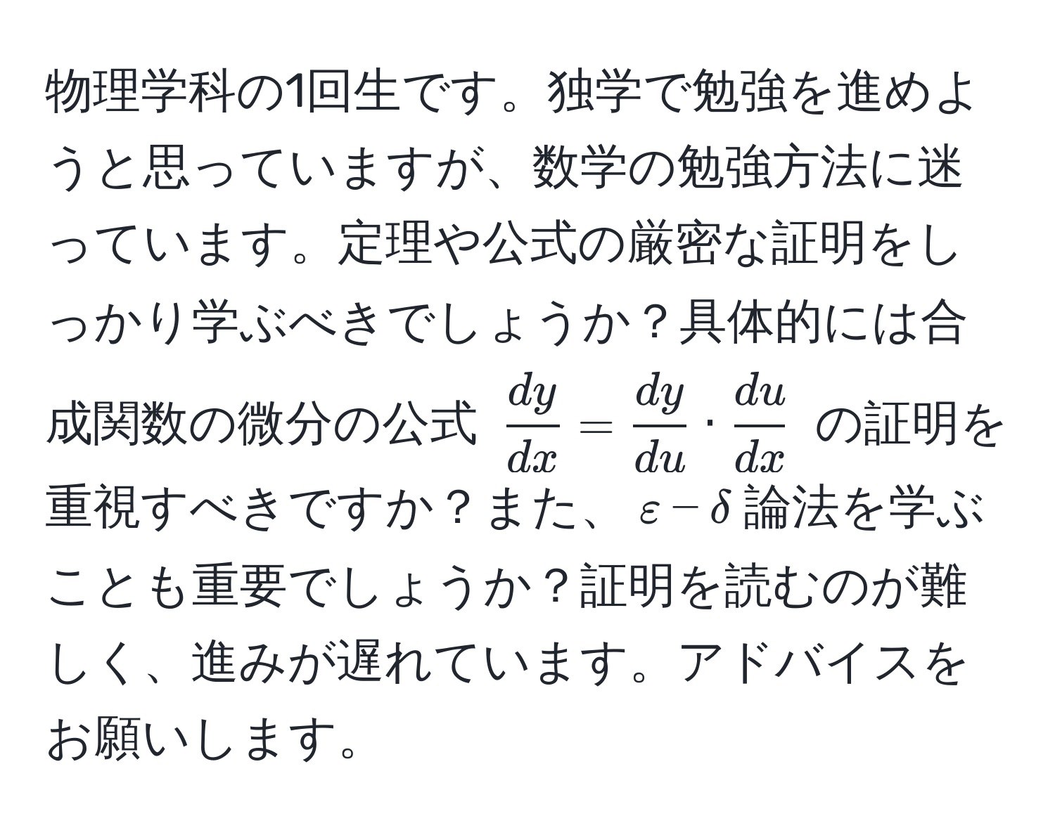 物理学科の1回生です。独学で勉強を進めようと思っていますが、数学の勉強方法に迷っています。定理や公式の厳密な証明をしっかり学ぶべきでしょうか？具体的には合成関数の微分の公式 $ dy/dx  =  dy/du  ·  du/dx $ の証明を重視すべきですか？また、$varepsilon-delta$論法を学ぶことも重要でしょうか？証明を読むのが難しく、進みが遅れています。アドバイスをお願いします。