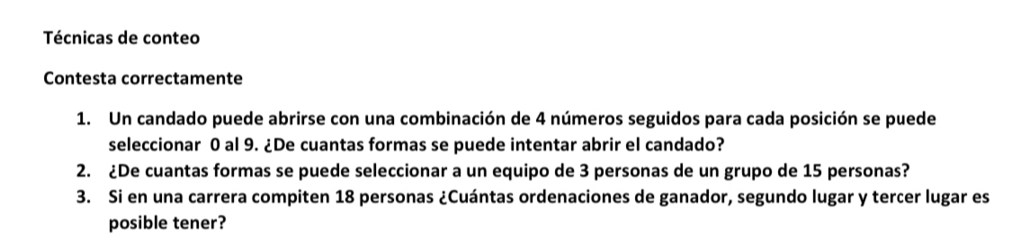 Técnicas de conteo 
Contesta correctamente 
1. Un candado puede abrirse con una combinación de 4 números seguidos para cada posición se puede 
seleccionar 0 al 9. ¿De cuantas formas se puede intentar abrir el candado? 
2. ¿De cuantas formas se puede seleccionar a un equipo de 3 personas de un grupo de 15 personas? 
3. Si en una carrera compiten 18 personas ¿Cuántas ordenaciones de ganador, segundo lugar y tercer lugar es 
posible tener?