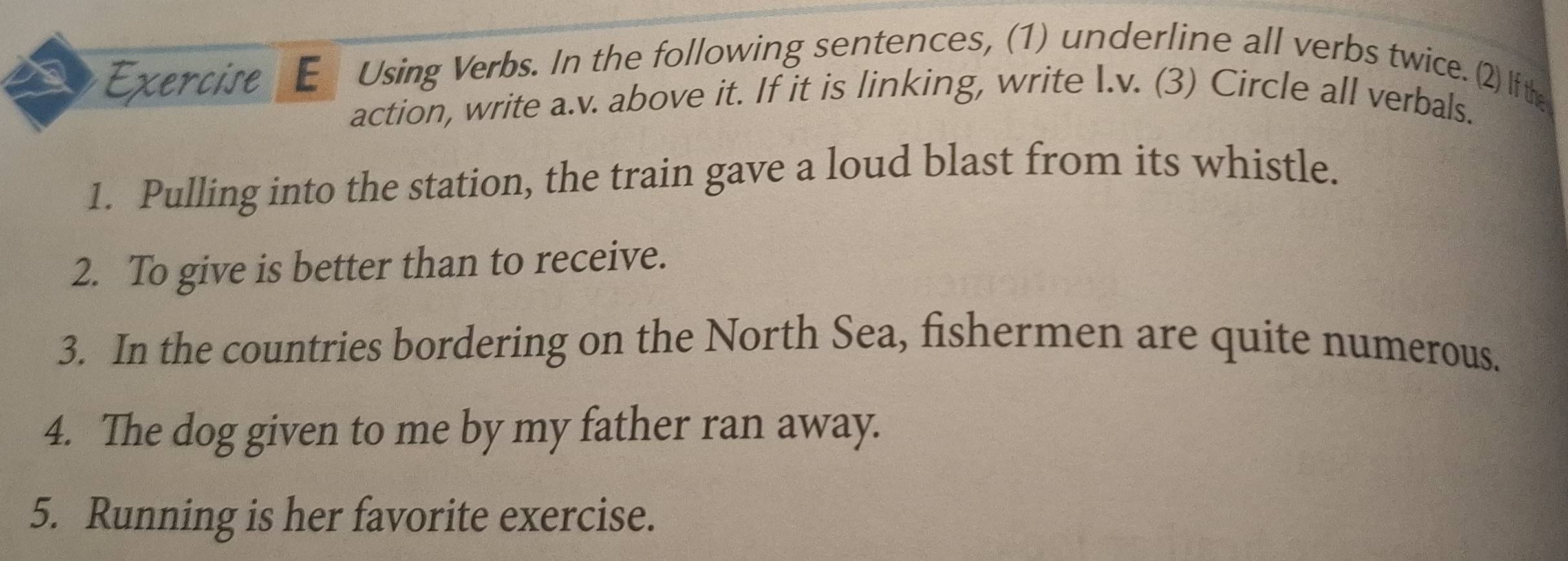 Exercire E Using Verbs. In the following sentences, (1) underline all verbs twice. (2) If the 
action, write a.v. above it. If it is linking, write I.v. (3) Circle all verbals. 
1. Pulling into the station, the train gave a loud blast from its whistle. 
2. To give is better than to receive. 
3. In the countries bordering on the North Sea, fishermen are quite numerous. 
4. The dog given to me by my father ran away. 
5. Running is her favorite exercise.