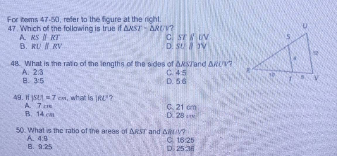 For items 47-50, refer to the figure at the right.
47. Which of the following is true if △ RST-△ RUV ?
A. RSparallel RT C. STparallel LN
B. RU||RV D. SUparallel TV
48. What is the ratio of the lengths of the sides of △ RST and △ RUV ?
A. 2:3 C. 4:5
B. 3:5 D. 5:6
49. If |SU|=7cm , what is |RU|
A. 7 cm C. 21 cm
B. 14 cm D. 28 cm
50. What is the ratio of the areas of △ RST and △ RUV ?
A. 4:9
C. 16:25
B. 9:25 D. 25:36