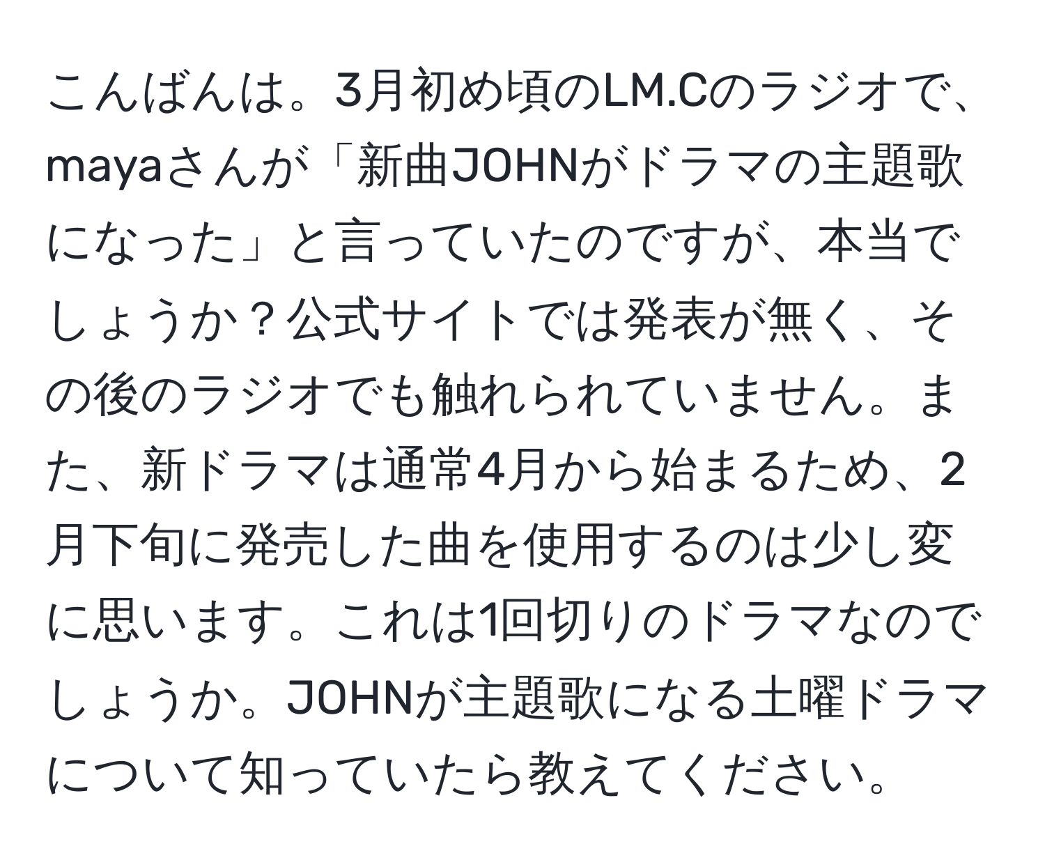 こんばんは。3月初め頃のLM.Cのラジオで、mayaさんが「新曲JOHNがドラマの主題歌になった」と言っていたのですが、本当でしょうか？公式サイトでは発表が無く、その後のラジオでも触れられていません。また、新ドラマは通常4月から始まるため、2月下旬に発売した曲を使用するのは少し変に思います。これは1回切りのドラマなのでしょうか。JOHNが主題歌になる土曜ドラマについて知っていたら教えてください。