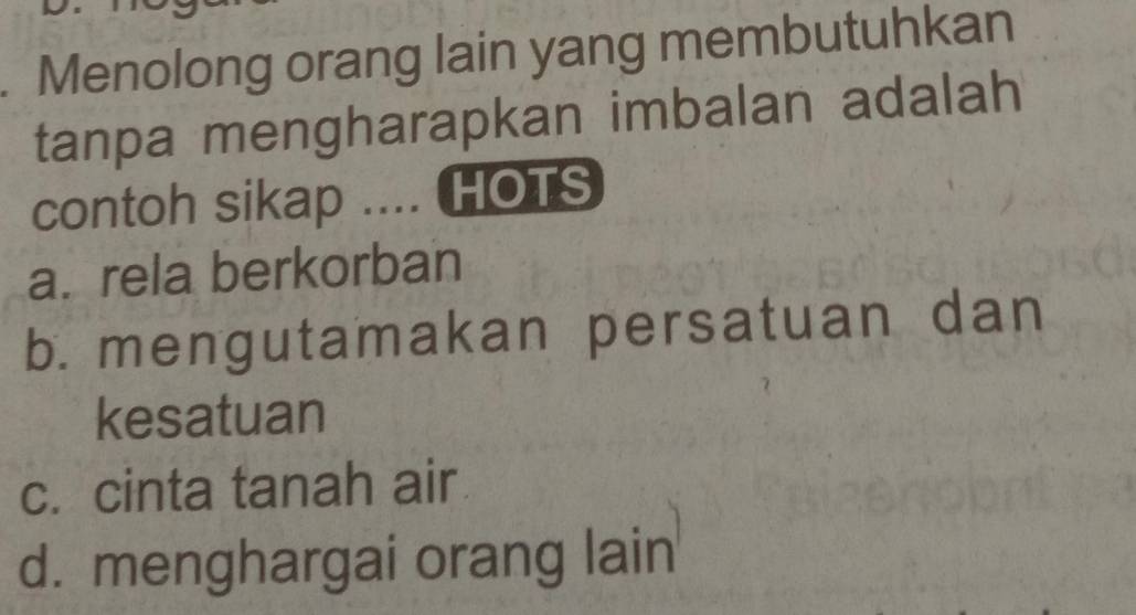 Menolong orang lain yang membutuhkan
tanpa mengharapkan imbalan adalah
contoh sikap .... HOTS
a. rela berkorban
b. mengutamakan persatuan dan
kesatuan
c. cinta tanah air
d. menghargai orang lain