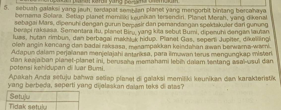 upakan planet kerdil yang pertama ditemukan. 
5. sebuah galaksi yang jauh, terdapat sembilan planet yang mengorbit bintang bercahaya 
bernama Solara. Setiap planet memiliki keunikan tersendiri. Planet Merah, yang dikenal 
sebagai Mars, dipenuhi dengan gurun berpasir dan pemandangan spektakuler dari gunung 
berapi raksasa. Sementara itu, planet Biru, yang kita sebut Bumi, dipenuhi dengan lautan 
luas, hutan rimbun, dan berbagai makhluk hidup. Planet Gas, seperti Jupiter, dikelilingi 
oleh angin kencang dan badai raksasa, menampakkan keindahan awan berwarna-warni. 
Adapun dalam perjalanan menjelajahi antariksa, para ilmuwan terus mengungkap misteri 
dan keajaiban planet-planet ini, berusaha memahami lebih dalam tentang asal-usul dan 
potensi kehidupan di luar Bumi. 
Apakah Anda setuju bahwa setiap planet di galaksi memiliki keunikan dan karakteristik 
yang berbeda, seperti yang dijelaskan dalam teks di atas?