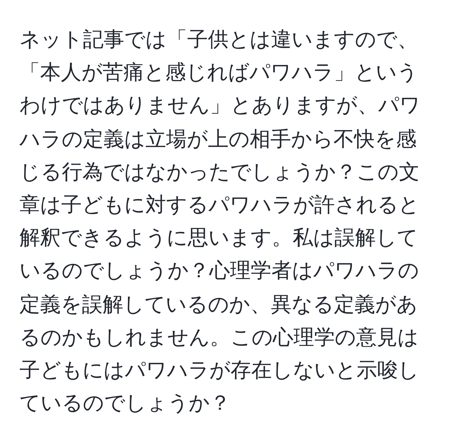 ネット記事では「子供とは違いますので、「本人が苦痛と感じればパワハラ」というわけではありません」とありますが、パワハラの定義は立場が上の相手から不快を感じる行為ではなかったでしょうか？この文章は子どもに対するパワハラが許されると解釈できるように思います。私は誤解しているのでしょうか？心理学者はパワハラの定義を誤解しているのか、異なる定義があるのかもしれません。この心理学の意見は子どもにはパワハラが存在しないと示唆しているのでしょうか？