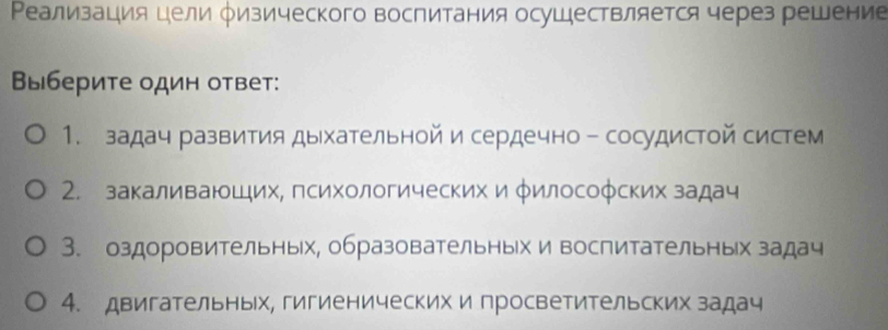 Ρеализация цели Ρизического воспитания осуШествляется через решение 
Выберите один ответ: 
1. задач развития дыхательной и сердечно - сосудистой систем 
2. закаливаюших, психологических и φилософских задач 
3. оздоровительньх, образовательных и воспитательных задач 
4. двигательных, гигиенических и просветительских задач