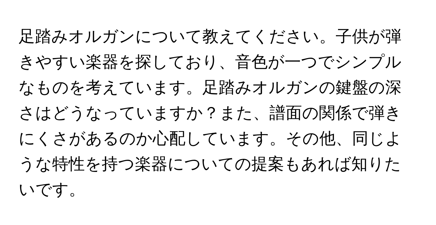 足踏みオルガンについて教えてください。子供が弾きやすい楽器を探しており、音色が一つでシンプルなものを考えています。足踏みオルガンの鍵盤の深さはどうなっていますか？また、譜面の関係で弾きにくさがあるのか心配しています。その他、同じような特性を持つ楽器についての提案もあれば知りたいです。