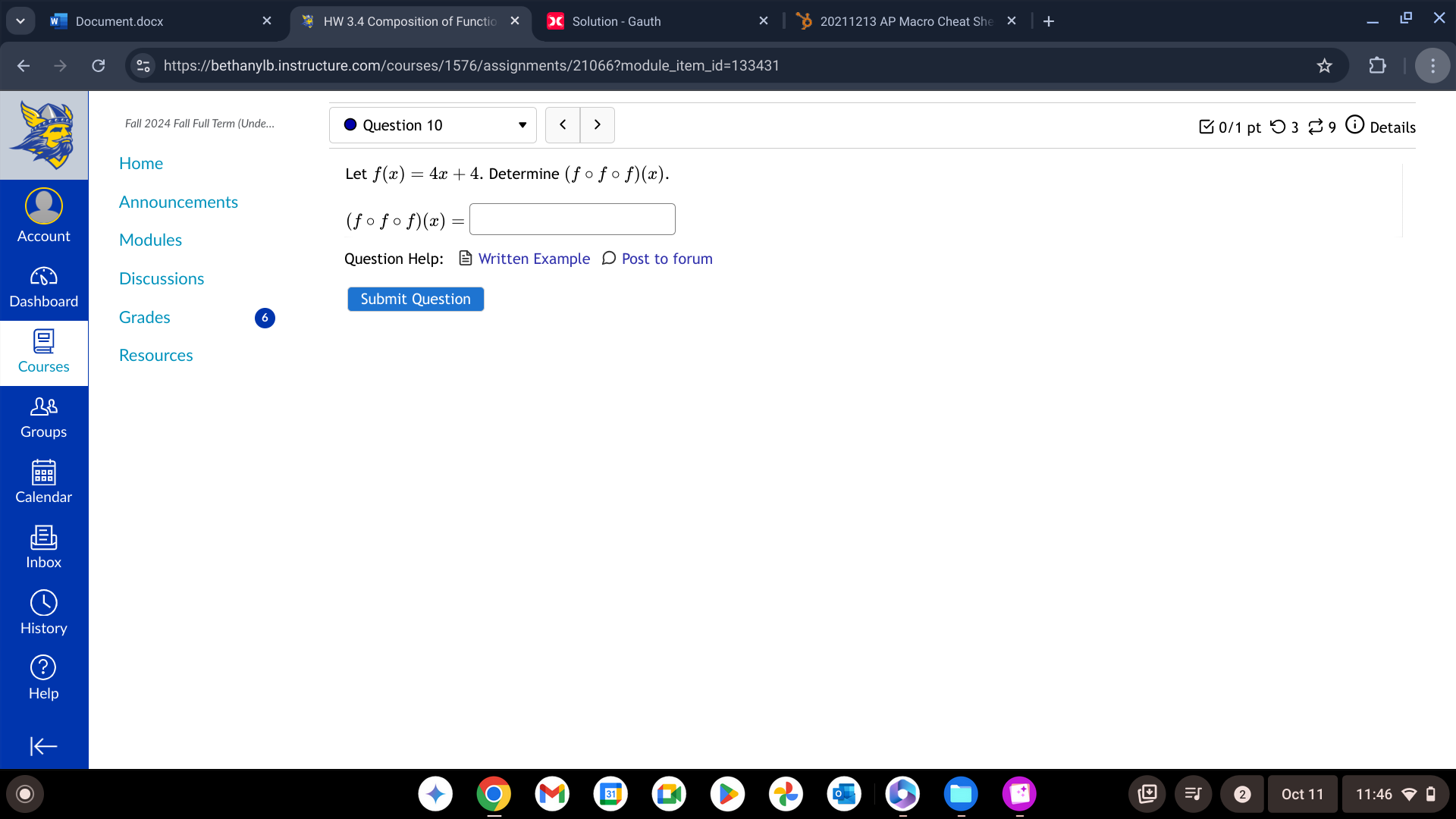 Document.docx HW 3.4 Composition of Functio Solution - Gauth 20211213 AP Macro Cheat She 
https://bethanylb.instructure.com/courses/1576/assignments/21066?module_item_id=133431 
Fall 2024 Fall Full Term (Unde... Question 10 < > Details 
3 0/1 pt つ3 
Home 
Let f(x)=4x+4 Determine (fcirc fcirc f)(x). 
Announcements
(fcirc fcirc f)(x)=
Account Modules 
Question Help： Written Example Ω Post to forum 
Discussions 
Dashboard Submit Question 
Grades 
Resources 
Courses 
Groups 
Calendar 
Inbox 
History 
Oct 11 11:46