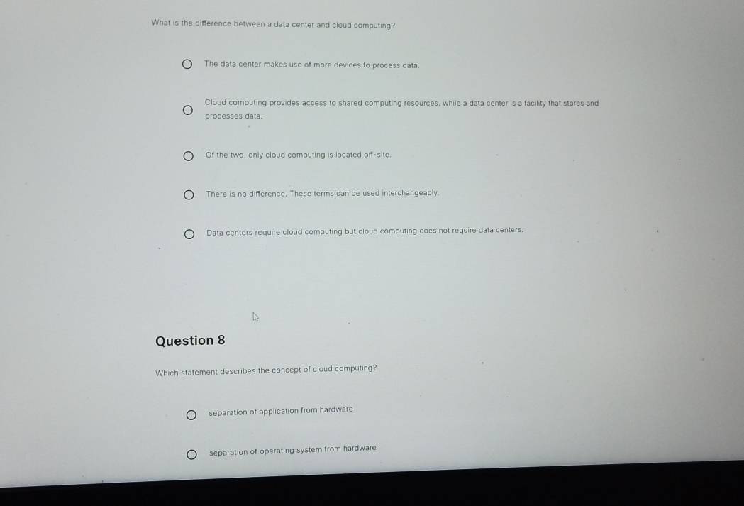 What is the difference between a data center and cloud computing?
The data center makes use of more devices to process data.
Cloud computing provides access to shared computing resources, while a data center is a facility that stores and
processes data.
Of the two, only cloud computing is located off-site.
There is no difference. These terms can be used interchangeably.
Data centers require cloud computing but cloud computing does not require data centers.
Question 8
Which statement describes the concept of cloud computing?
separation of application from hardware
separation of operating system from hardware
