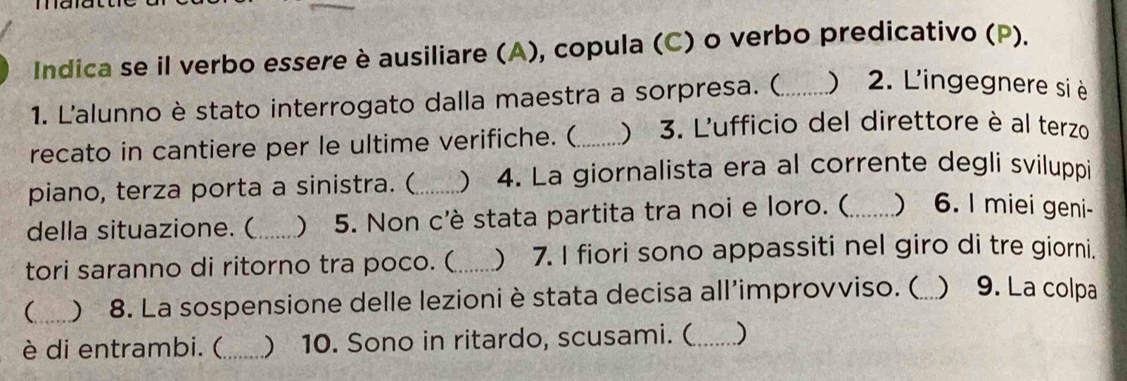 Indica se il verbo essere è ausiliare (A), copula (C) o verbo predicativo (P). 
1. L'alunno è stato interrogato dalla maestra a sorpresa. (_ ) 2. L'ingegnere si è 
recato in cantiere per le ultime verifiche. (_ ) 3. L'ufficio del direttore è al terzo 
piano, terza porta a sinistra. (_ ) 4. La giornalista era al corrente degli sviluppi 
della situazione. ( _) 5. Non c'è stata partita tra noi e loro. (_ ) 6. I miei geni- 
tori saranno di ritorno tra poco. ( _) 7. I fiori sono appassiti nel giro di tre giorni. 
(_ ) 8. La sospensione delle lezioni è stata decisa all’improvviso. (_  9. La colpa 
è di entrambi. (_ ) 10. Sono in ritardo, scusami. ( _)