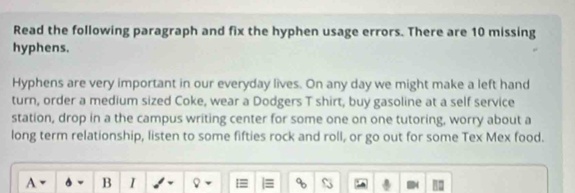 Read the following paragraph and fix the hyphen usage errors. There are 10 missing 
hyphens. 
Hyphens are very important in our everyday lives. On any day we might make a left hand 
turn, order a medium sized Coke, wear a Dodgers T shirt, buy gasoline at a self service 
station, drop in a the campus writing center for some one on one tutoring, worry about a 
long term relationship, listen to some fifties rock and roll, or go out for some Tex Mex food. 
A B I