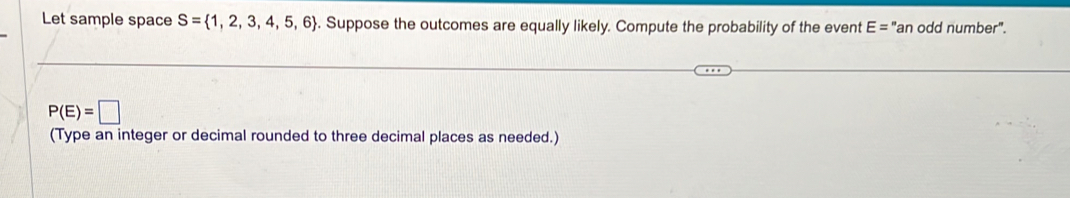 Let sample space S= 1,2,3,4,5,6. Suppose the outcomes are equally likely. Compute the probability of the event E= "an odd number".
P(E)=□
(Type an integer or decimal rounded to three decimal places as needed.)
