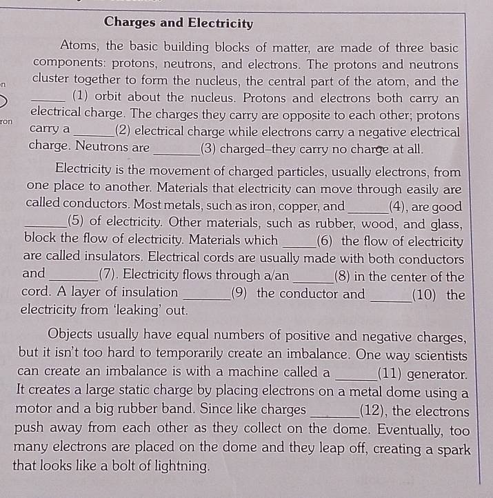 Charges and Electricity 
Atoms, the basic building blocks of matter, are made of three basic 
components: protons, neutrons, and electrons. The protons and neutrons 
n cluster together to form the nucleus, the central part of the atom, and the 
_(1) orbit about the nucleus. Protons and electrons both carry an 
electrical charge. The charges they carry are opposite to each other; protons 
ron carry a _(2) electrical charge while electrons carry a negative electrical 
charge. Neutrons are _(3) charged-they carry no charge at all. 
Electricity is the movement of charged particles, usually electrons, from 
one place to another. Materials that electricity can move through easily are 
called conductors. Most metals, such as iron, copper, and _(4), are good 
_(5) of electricity. Other materials, such as rubber, wood, and glass, 
block the flow of electricity. Materials which _(6) the flow of electricity 
are called insulators. Electrical cords are usually made with both conductors 
and _(7). Electricity flows through a/an _(8) in the center of the 
cord. A layer of insulation _(9) the conductor and _(10) the 
electricity from ‘leaking’ out. 
Objects usually have equal numbers of positive and negative charges, 
but it isn't too hard to temporarily create an imbalance. One way scientists 
can create an imbalance is with a machine called a _(11) generator. 
It creates a large static charge by placing electrons on a metal dome using a 
motor and a big rubber band. Since like charges _(12), the electrons 
push away from each other as they collect on the dome. Eventually, too 
many electrons are placed on the dome and they leap off, creating a spark 
that looks like a bolt of lightning.