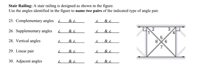 Stair Railing: A stair railing is designed as shown in the figure.
Use the angles identified in the figure to name two pairs of the indicated type of angle pair.
25. Complementary angles L & ∠ ∠ & ∠
26. Supplementary angles ∠ & ∠
28. Vertical angles ∠ & ∠ L & ∠
29. Linear pair ∠ & ∠ ∠ & ∠
30. Adjacent angles ∠ & ∠ ∠ & ∠