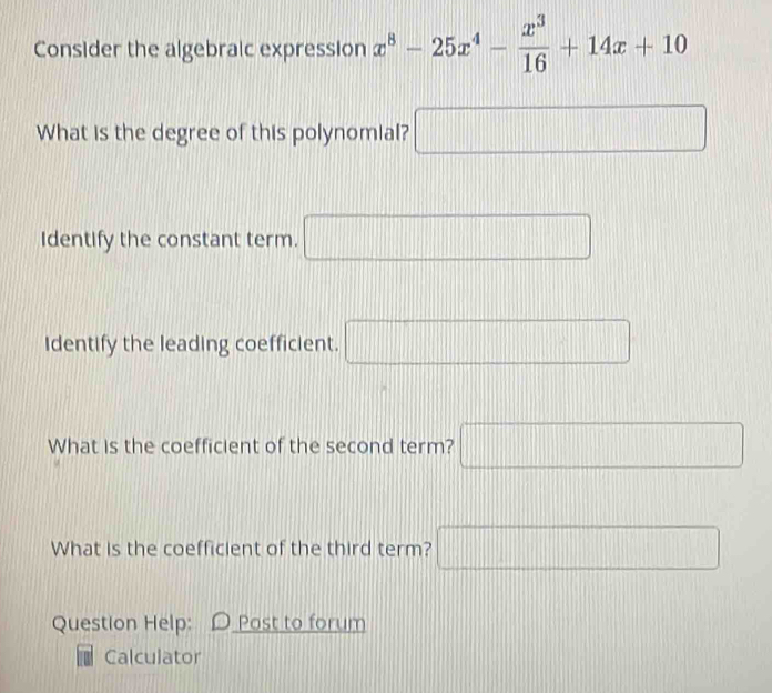 Consider the algebraic expression x^8-25x^4- x^3/16 +14x+10
What is the degree of this polynomial? □ 
Identify the constant term. □ 
Identify the leading coefficient. □ 
What is the coefficient of the second term? □ 
What is the coefficient of the third term? □ 
Question Help: D Post to forum 
Calculator