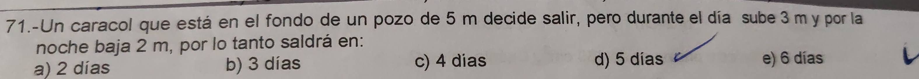 71.-Un caracol que está en el fondo de un pozo de 5 m decide salir, pero durante el día sube 3 m y por la
noche baja 2 m, por lo tanto saldrá en:
d) 5 días
a) 2 días b) 3 días c) 4 dias e) 6 días