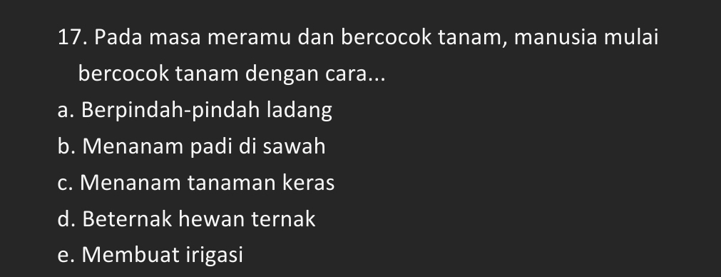 Pada masa meramu dan bercocok tanam, manusia mulai
bercocok tanam dengan cara...
a. Berpindah-pindah ladang
b. Menanam padi di sawah
c. Menanam tanaman keras
d. Beternak hewan ternak
e. Membuat irigasi