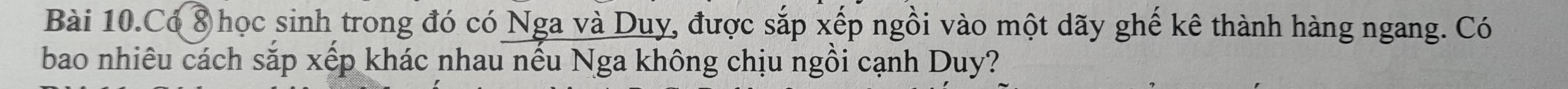 Bài 10.Có 8 học sinh trong đó có Nga và Duy, được sắp xếp ngồi vào một dãy ghế kê thành hàng ngang. Có 
bao nhiêu cách sắp xếp khác nhau nếu Nga không chịu ngồi cạnh Duy?