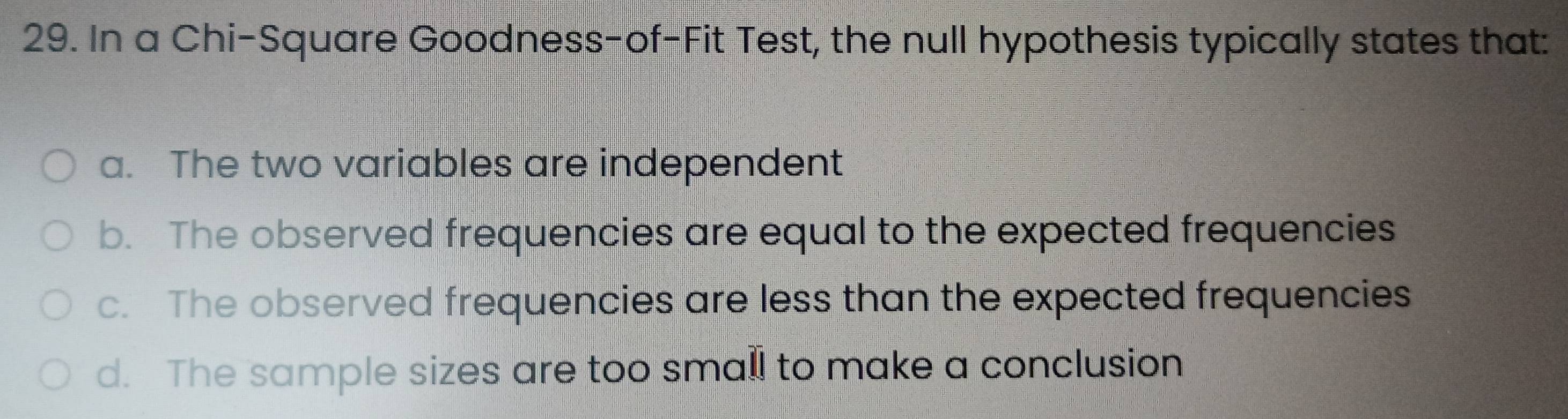 In a Chi-Square Goodness-of-Fit Test, the null hypothesis typically states that:
a. The two variables are independent
b. The observed frequencies are equal to the expected frequencies
c. The observed frequencies are less than the expected frequencies
d. The sample sizes are too small to make a conclusion