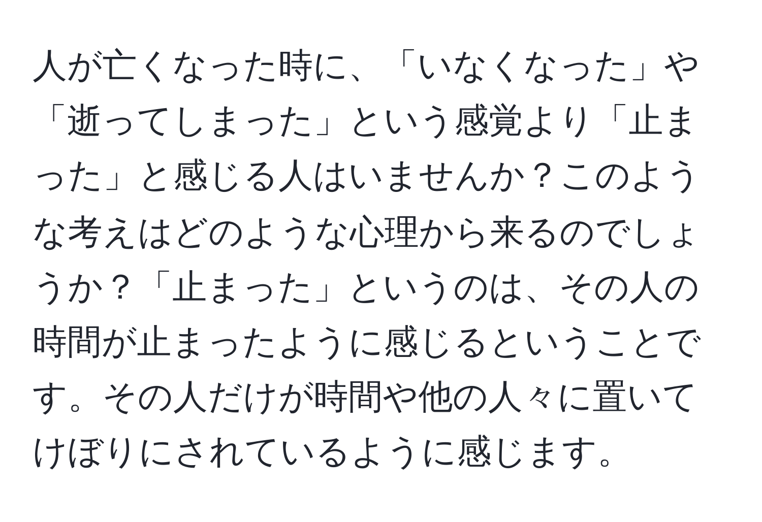 人が亡くなった時に、「いなくなった」や「逝ってしまった」という感覚より「止まった」と感じる人はいませんか？このような考えはどのような心理から来るのでしょうか？「止まった」というのは、その人の時間が止まったように感じるということです。その人だけが時間や他の人々に置いてけぼりにされているように感じます。