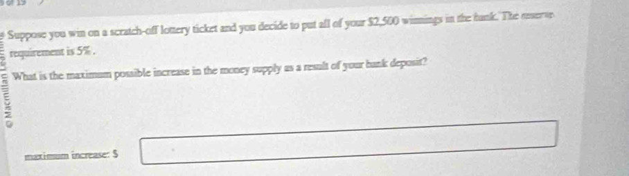 Suppose you win on a scratch-off lottery ticket and you decide to put all of your $2,500 winnings in the funk. The reserve 
requirement is 5%. 
What is the maximum possible increase in the money supply as a result of your bank deposit? 
maximum increase: $