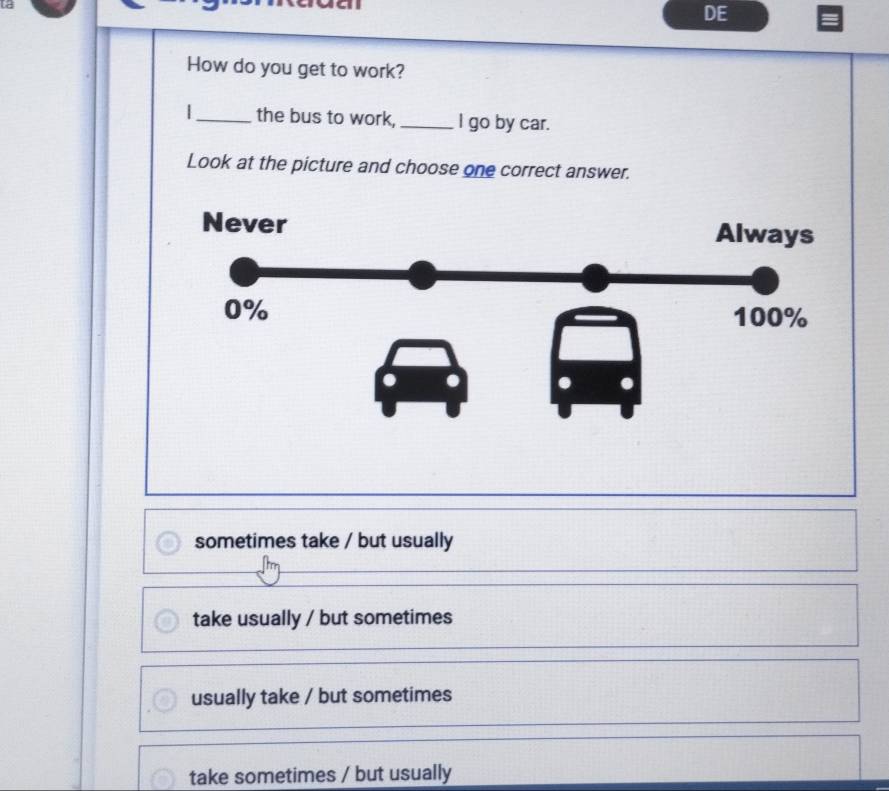 DE
How do you get to work?
|_ the bus to work,_ I go by car.
Look at the picture and choose one correct answer.
sometimes take / but usually
take usually / but sometimes
usually take / but sometimes
take sometimes / but usually