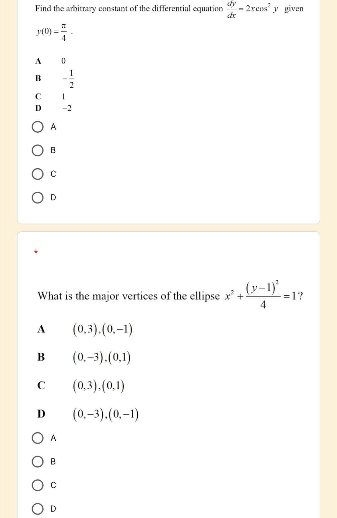 Find the arbitrary constant of the differential equation  dy/dx =2xcos^2 y given
y(0)= π /4 .
A 0
B - 1/2 
C 1
D -2
A
B
C
D
*
What is the major vertices of the ellipse x^2+frac (y-1)^24=1 ?
A (0,3), (0,-1)
B (0,-3), (0,1)
C (0,3), (0,1)
D (0,-3),(0,-1)
A
B
C
D