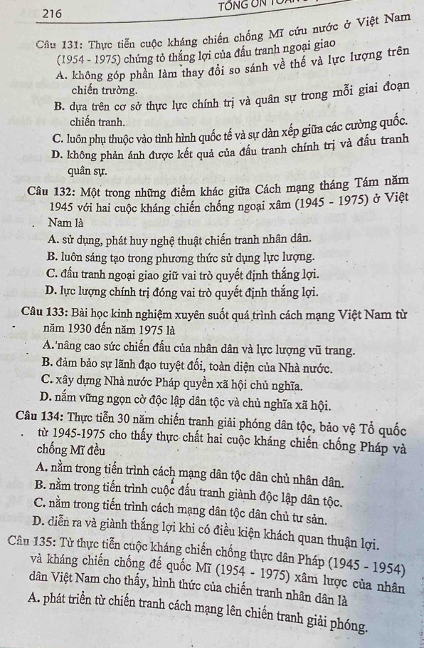 216 TÔNG ÔN TU
Cu 131: Thực tiễn cuộc kháng chiến chống Mĩ cứu nước ở Việt Nam
(1954 - 1975) chứng tỏ thắng lợi của đấu tranh ngoại giao
A. không góp phần làm thay đổi so sánh về thế và lực lượng trên
chiến trường.
B. dựa trên cơ sở thực lực chính trị và quân sự trong mỗi giai đoạn
chiến tranh.
C. luôn phụ thuộc vào tình hình quốc tế và sự dàn xếp giữa các cường quốc.
D. không phản ánh được kết quả của đầu tranh chính trị và đấu tranh
quân sự.
Câu 132: Một trong những điểm khác giữa Cách mạng tháng Tám năm
1945 với hai cuộc kháng chiến chồng ngoại xâm (1945 - 1975) ở Việt
Nam là
A. sử dụng, phát huy nghệ thuật chiến tranh nhân dân.
B. luôn sáng tạo trong phương thức sử dụng lực lượng.
C. đấu tranh ngoại giao giữ vai trò quyết định thắng lợi.
D. lực lượng chính trị đóng vai trò quyết định thắng lợi.
Câu 133: Bài học kinh nghiệm xuyên suốt quá trình cách mạng Việt Nam từ
năm 1930 đến năm 1975 là
A. nâng cao sức chiến đấu của nhân dân và lực lượng vũ trang.
B. đảm bảo sự lãnh đạo tuyệt đối, toàn diện của Nhà nước.
C. xây dựng Nhà nước Pháp quyền xã hội chủ nghĩa.
D. nắm vững ngọn cờ độc lập dân tộc và chủ nghĩa xã hội.
Câu 134: Thực tiễn 30 năm chiến tranh giải phóng dân tộc, bảo vệ Tổ quốc
từ 1945-1975 cho thấy thực chất hai cuộc kháng chiến chống Pháp và
chống Mĩ đều
A. nằm trong tiến trình cách mạng dân tộc dân chủ nhân dân.
B. nằm trong tiến trình cuộc đấu tranh giành độc lập dân tộc.
C. nằm trong tiến trình cách mạng dân tộc dân chủ tư sản.
D. diễn ra và giành thắng lợi khi có điều kiện khách quan thuận lợi.
Câu 135: Từ thực tiễn cuộc kháng chiến chống thực dân Pháp (1945 - 1954)
và kháng chiến chống đế quốc Mĩ (1 954. - 1975) xâm lược của nhân
dân Việt Nam cho thấy, hình thức của chiến tranh nhân dân là
A. phát triển từ chiến tranh cách mạng lên chiến tranh giải phóng.