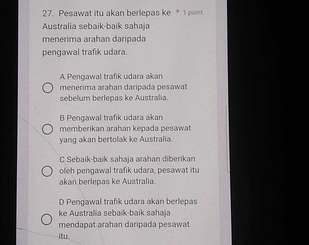 Pesawat itu akan berlepas ke * 1 point
Australia sebaik-baik sahaja
menerima arahan daripada
pengawal trafık udara.
A Pengawal trafik udara akan
menerima arahan daripada pesawat
sebelum berlepas ke Australia.
B Pengawal trafik udara akan
memberikan arahan kepada pesawat
yang akan bertolak ke Australia.
C Sebaik-baik sahaja arahan diberikan
oleh pengawal trafik udara, pesawat itu
akan berlepas ke Australia.
D Pengawal trafik udara akan berlepas
ke Australia sebaik-baik sahaja
mendapat arahan daripada pesawat
itu.