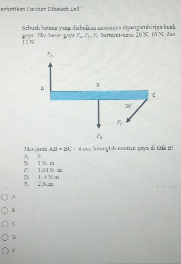 Perhatikan Gambar Dibawah Ini! *
Sebuah batang yang diabaikan massanya dipengaruhi tiga buah
gaya. Jika besar gaya F_A, F_B, F_C berturut-turut 20 N. 10 N. dan
12 N.
F_A
A
B
C
30°
F_C
F_B
Jika jarak AB=BC=4cm , hitunglah momen gaya di titik B!
A. 0
B. 1 N. m
C. 1.04 N. m
D. 1. 4 N.m
E. 2 N. m
A
B
C
D
E