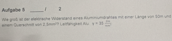 Aufgabe 5 _2 
Wie groß ist der elektrische Widerstand eines Aluminiumdrahtes mit einer Länge von 50m und 
einem Querschnitt von 2.5mm^2 ? Leitfähigkeit Alu: y=35 sm/mm^2 