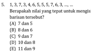 1, 3, 7, 3, 4, 6, 5, 5, 5, 7, 6, 3, ..., ...
Berapakah nilai yang tepat untuk mengis:
barisan tersebut?
(A) 7 dan 5
(B) 8 dan 6
(C) 9 dan 7
(D) 10 dan 8
(E) 11 dan 9