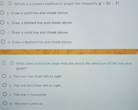 Which is a correct method to graph the inequality y>2x-1 ?
a. Draw a solid line and shade below
b. Draw a dashed line and shade above
c. Draw a solid line and shade above
d. Draw a dashed line and shade below
What does a positive slope indicate about the direction of the line on a
graph?
a. The line rises from left to right
b. The line falls from left to right
c. The line is horizontal
d. The line is vertical