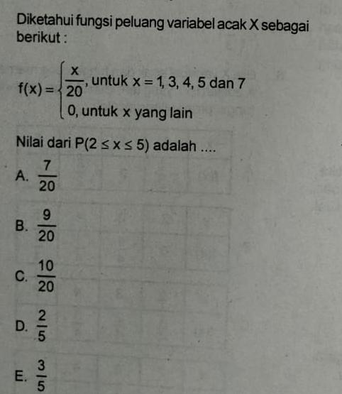 Diketahui fungsi peluang variabel acak X sebagai
berikut :
f(x)=beginarrayl  x/20 ,untukx=1,3,4,5dan7 0,untukxyanglainendarray.
Nilai dari P(2≤ x≤ 5) adalah ....
A.  7/20 
B.  9/20 
C.  10/20 
D.  2/5 
E.  3/5 