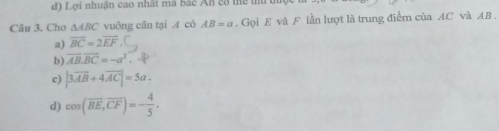 Lợi nhuận cao nhất má bắc An có thể thư được
Câu 3. Cho △ ABC vuông cân tại A có AB=a. Gọi E và F lần lượt là trung điểm của AC và AB.
a) vector BC=2vector EF
b) vector AB.vector BC=-a^2
c) |3overline AB+4overline AC|=5a.
d) cos (overline BE,overline CF)=- 4/5 .