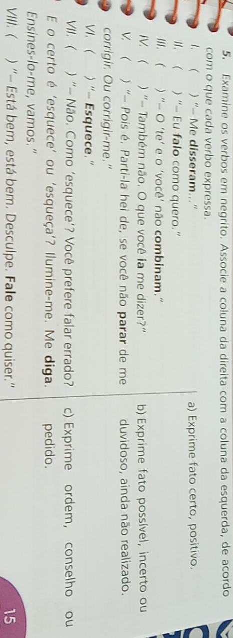 Examine os verbos em negrito. Associe a coluna da direita com a coluna da esquerda, de acordo 
com o que cada verbo expressa. 
I. ( ) “- Me disseram...” a) Exprime fato certo, positivo. 
lI. ( ) “- Eu falo como quero.” 
III. ( ) “- O ‘te’ e o ‘você’ não combinam.” 
IV. ( ) “- Também não. O que você ia me dizer?” b) Exprime fato possível, incerto ou 
V. ( ) “— Pois é. Parti-la hei de, se você não parar de me duvidoso, ainda não realizado. 
corrigir. Ou corrigir-me." 
VI. ( ) “- Esquece.” 
VII.  ) “- Não. Como ‘esquece’? Você prefere falar errado? c) Exprime ordem, conselho ou 
E o certo é ‘esquece’ ou ‘esqueça’? Ilumine-me. Me diga. pedido. 
Ensines-lo-me, vamos.” 
VIII. ( ) “- Está bem, está bem. Desculpe. Fale como quiser.” 15
