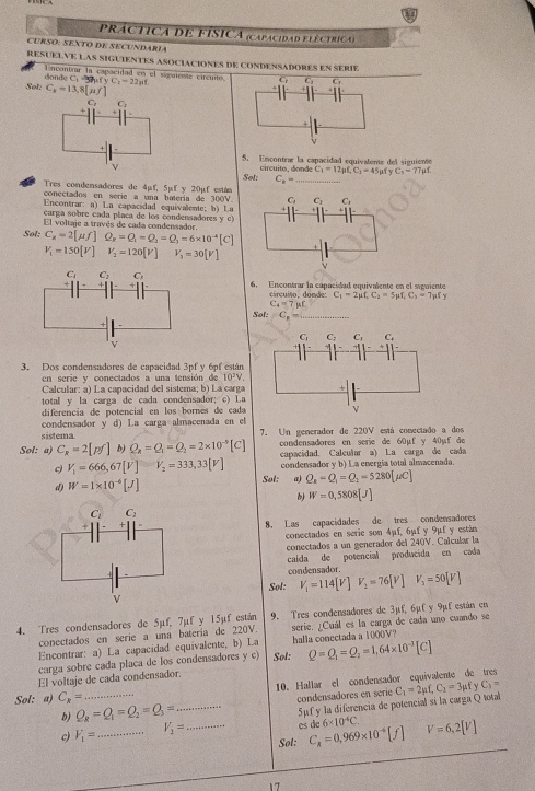 PRACTICA dE FISICA (capacidad fléctrica)
CURSO: SEXTO DE SECUNDARÍA
RESUELVE LAS SIGUIENTES ASOCIACIONES DE CONDENSADORES EN SERIE
Encontrar la capacidad en el siguiente circuito. -3C_3fyC_1=22mu f
donde C
G
Sol: C_x=13,8[mu f]
C_1 C
5. Encontrar la capacidad equivaleme del siguieme
ν circuito, donde C_1=12mu _ C_1=45mu v C_5=77mu f
Søl: C_x= _
Tres condensadores de 4µf, 5µf y 20µf están
conectados en serie a una batería de 300V.
Encontrar: a) La capacidad equivalente; b) La
carga sobre cada placa de los condensadores y c)
El voltaje a través de cada condensador.
Sol: C_R=2[mu f]O_x=Q_1-Q_2=Q_3=6* 10^(-4)[C]
V_1=150[V] V_2=120[V] V_3=30[V]
6. Ençontrar la capacidad equivalente en el siguiente
circuito, donde C_1=2mu f,C_1=5mu f,C_1=7mu fy
C_4=7mu r
Sol: C_x= _
3, Dos condensadores de capacidad 3pf y 6pf están
n serie y conectados a una tensión de 10^3V
Caleular: a) La capacidad del sistema; b) La carga
total y la carga de cada condensador; c) La
diferencia de potencial en los bornes de cada
condensador y d) La carga almacenada en el
sistema 7. Un generador de 220V está conectado a dos
Sol: a) C_R=2[pf] b) Q_a=Q_1=Q_2=2* 10^(-5)[C] condensadores en serie de 60µf y 40µf de
capacidad. Calcular a) La carga de cada
V_1=666,67[V]=V_2=333,33[V] condensador y b) La energía total almacenada
d) W=1* 10^(-6)[J] Sol: a) Q_R-Q_1=Q_1=5280[mu C]
b) W=0,5808[J]
8. Las capacidades de tres condensadores
conectados en serie son 4mu _ f,6mu fy9mu f y están
conectados a un generador del 240V. Caïcular la
caída de potencial producida en cada
condensador.
Sol: V_1=114[V]V_2=76[V]V_3=50[V]
9. Tres condensadores de  3 mu f,6mu fy 9x
4. Tres condensadores de 5µf, 7µf y 15µf están serie. ¿Cuál es la carga de cada uno cuando se f están en
conectados en serie a una batería de 220V
Encontrar: a) La capacidad equivalente, b) La halla conectada a 1000V?
carga sobre cada placa de los condensadores y c) Sol: Q=Q_1=Q_2=1.64* 10^(-3)[C]
El voltaje de cada condensador.
Sol: a) C_x= _10. Hallar el condensador equivalente de tres
b) Q_R=Q_1=Q_2=Q_3= condensadores en série C_1=2mu f,C_1=3mu fyC_1=
c) V_1= _ V_2= _ _5μf y la diferencia de potencial si la carga Qtotal
es dc 6* 10^4C.
Sol: C_A=0,969* 10^(-4)[f] V=6,2[V]
17