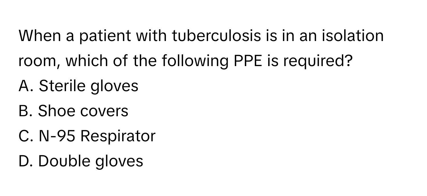 When a patient with tuberculosis is in an isolation room, which of the following PPE is required?

A. Sterile gloves
B. Shoe covers
C. N-95 Respirator
D. Double gloves