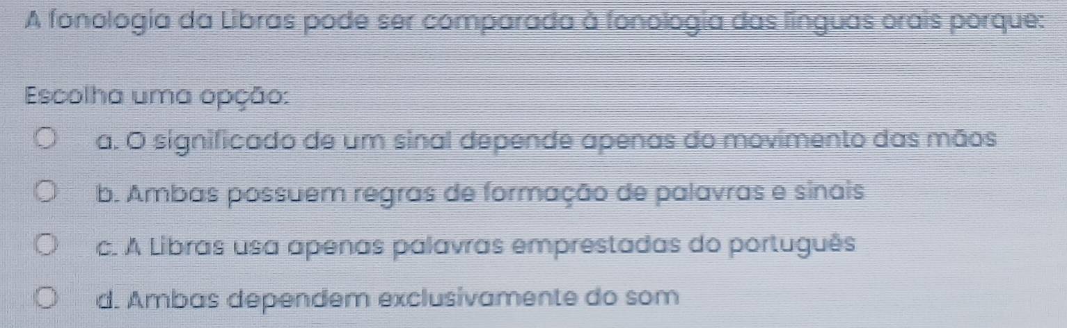 A fonologia da Libras pode ser comparada à fonologia das linguas orais porque:
Escolha uma opção:
a. O significado de um sinal depende apenas do movimento das mãos
b. Ambas possuem regras de formação de palavras e sinais
c. A Libras usa apenas palavras emprestadas do português
d. Ambas dependem exclusivamente do som