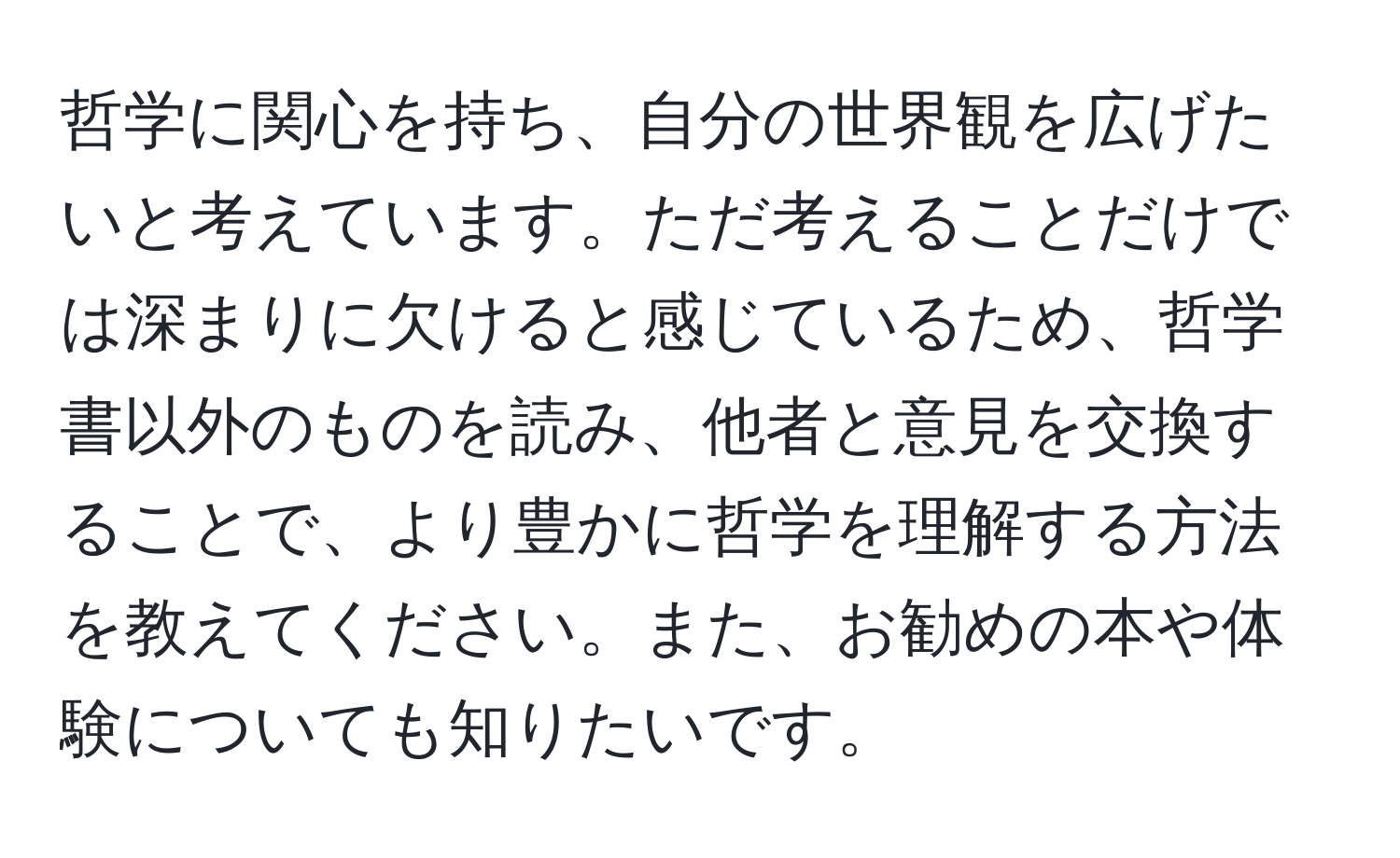 哲学に関心を持ち、自分の世界観を広げたいと考えています。ただ考えることだけでは深まりに欠けると感じているため、哲学書以外のものを読み、他者と意見を交換することで、より豊かに哲学を理解する方法を教えてください。また、お勧めの本や体験についても知りたいです。