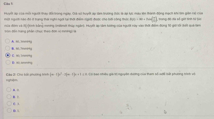 Huyết áp cùa mỗi người thay đổi trong ngày. Già sừ huyết áp tâm trương (tức là áp lực máu lên thành động mạch khi tim giãn ra) của
một người nào đó ở trạng thái nghi ngơi tại thời điểm /(giờ) được cho bởi công thức B(t)=80+7sin ( π t/12 ), , trong đó tlà số giờ tính từ lúc
nữa đêm và B(t) tính bằng mmHg (milimét thủy ngân). Huyết áp tâm tương của người này vào thời điểm đùng 10 giờ tối (kết quả làm
tròn đến hàng phần chục theo đơn vị mmHg) là
A. 80, 3mmHg
B. 80, 7mmHg
C. 80,1mmHg
D. 80, 6mmHg
Câu 2: Cho bất phương trình (m-1)x^2-2(m-1)x+1≤ 0 0. Có bao nhiêu giá trị nguyên dương của tham số mđể bất phương trình vô
nghiệm.
A. 0.
B. 2.
C. 3.
D. 1.