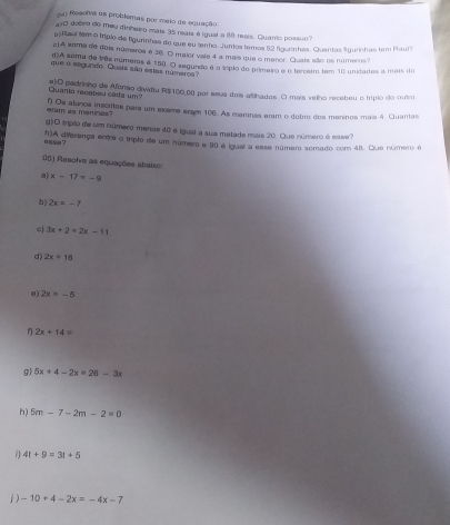 Resoiva as problemas por maio de equação 
)0 dabro do meu dinheiro mais 35 reais é igual a 89 rais. Quanto possuo? 
a Raul tem o trípio de figurinhas de que eu tanho. Juntos tamos 12 fgurinhas. Quantas Sigurnhas tem Raul 
c)A soma de dois números é 36. O maior vale 4 a mais que o menor. Quais sião os números? 
()A sema de três numems e 150. O segundo é o típlo do primeiro é o terceiro tem 10 unidades a mais do 
que a segu do. Quais são estas númeroa? 
Quania recebeu cada um? e)O padrinho de Afonso dividtu R$100,00 por seus dois aftihados. O mais vellho recebeu o trípio do outro 
eram as meninas? f) Os alnos inscrtos para um exame erse 106. As meninas eram o dobro dos meninos mais 4. Quantas 
g)O tripio de um número menos 40 é igual a sua metade mais 20. Que número é ease 
esse? *)A diferença entre o triplo de um número e 90 é igual a esse número somado com 40. Que número é 
05) Resolva as equações abaixo 
a x-17=-9
b) 2x=-7
c 3x+2=2x-11
d) 2x=16
0) 2x=-5
1 2x+14=
g) 5x+4-2x=26-3x
h) 5m-7-2m-2=0
4t+9=3t+5
j ) -10+4-2x=-4x-7