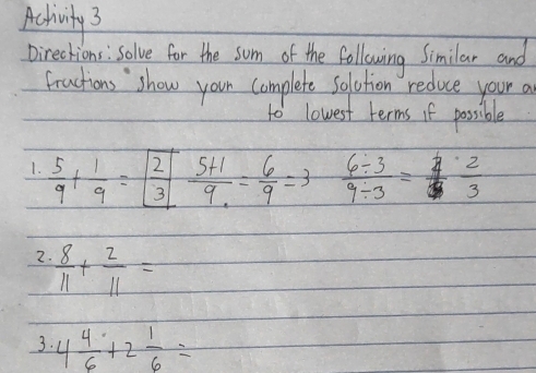 Achivity 3 
Directions: Solve for the som of the following Similar and 
fractions show your complete solution reduce your a 
to lowest terms if possible 
1.  5/9 + 1/9 =boxed  2/3  (5+1)/9 = 6/9 =3  (6/ 3)/9/ 3 = 4/3  2/3 
2.  8/11 + 2/11 =
3. 4 4/6 +2 1/6 =