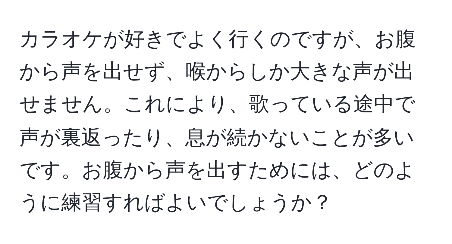 カラオケが好きでよく行くのですが、お腹から声を出せず、喉からしか大きな声が出せません。これにより、歌っている途中で声が裏返ったり、息が続かないことが多いです。お腹から声を出すためには、どのように練習すればよいでしょうか？