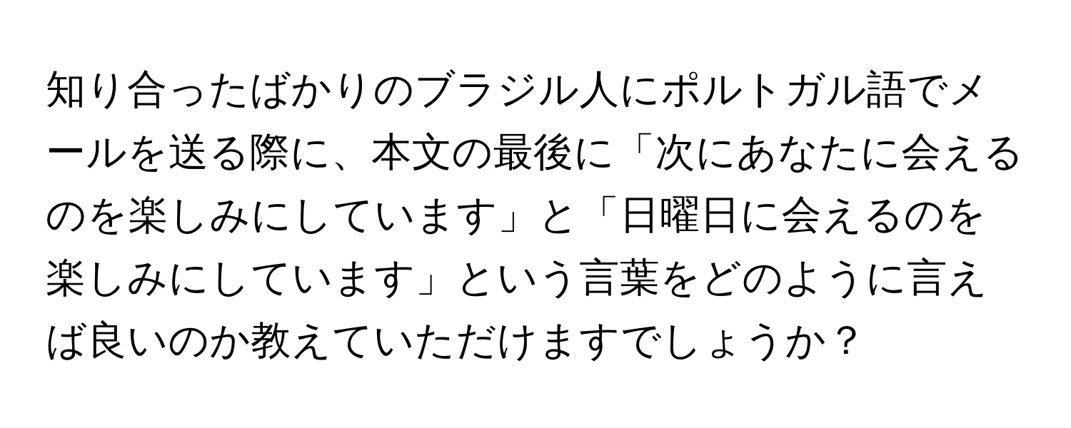 知り合ったばかりのブラジル人にポルトガル語でメールを送る際に、本文の最後に「次にあなたに会えるのを楽しみにしています」と「日曜日に会えるのを楽しみにしています」という言葉をどのように言えば良いのか教えていただけますでしょうか？