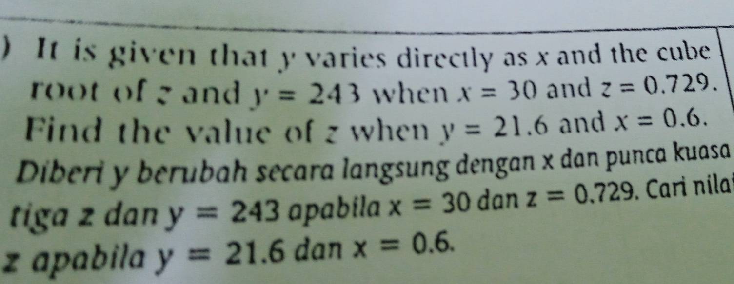 ) It is given that y varies directly as x and the cube 
root of g and y=243 when x=30 and z=0.729. 
Find the value of z when y=21.6 and x=0.6. 
Diberi y berubah secara langsung dengan x dan punca kuasa 
tiga z dan y=243 apabila x=30 dan z=0.729. Cari nilai
z apabila y=21.6 dan x=0.6.