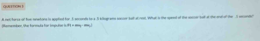 A net force of five newtons is applied for 1 seconds to a . 5 kilograms soccer ball at rest. What is the speed of the soccer ball at the end of the . seconds? 
(Remember, the formula for impulse is Ft=mv_f· mv_f.)