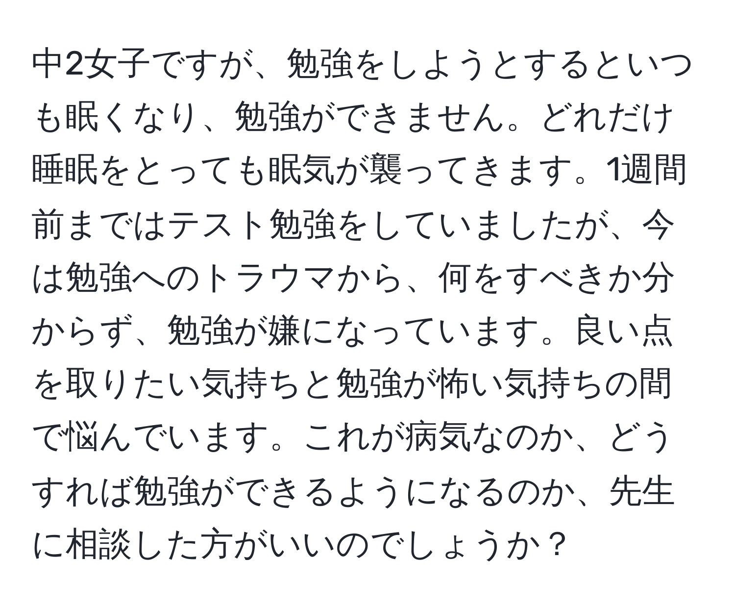 中2女子ですが、勉強をしようとするといつも眠くなり、勉強ができません。どれだけ睡眠をとっても眠気が襲ってきます。1週間前まではテスト勉強をしていましたが、今は勉強へのトラウマから、何をすべきか分からず、勉強が嫌になっています。良い点を取りたい気持ちと勉強が怖い気持ちの間で悩んでいます。これが病気なのか、どうすれば勉強ができるようになるのか、先生に相談した方がいいのでしょうか？